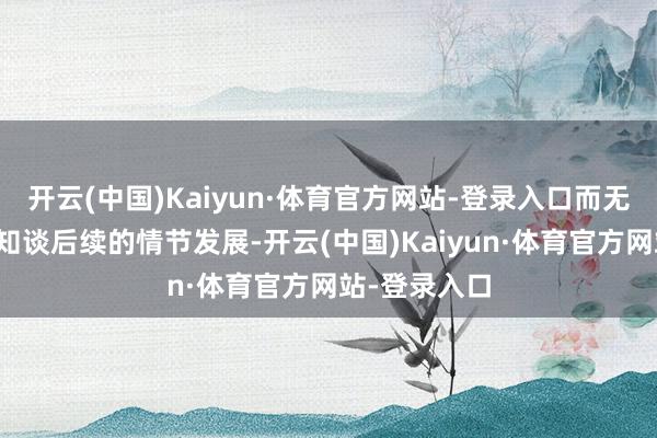 开云(中国)Kaiyun·体育官方网站-登录入口而无谓追想提前知谈后续的情节发展-开云(中国)Kaiyun·体育官方网站-登录入口