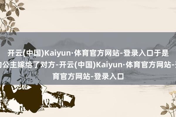开云(中国)Kaiyun·体育官方网站-登录入口于是把自家的公主嫁给了对方-开云(中国)Kaiyun·体育官方网站-登录入口