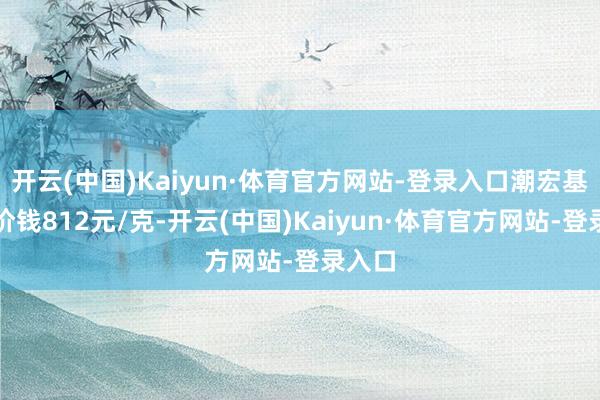 开云(中国)Kaiyun·体育官方网站-登录入口潮宏基黄金价钱812元/克-开云(中国)Kaiyun·体育官方网站-登录入口