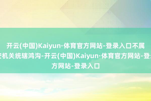开云(中国)Kaiyun·体育官方网站-登录入口不属于公安机关统辖鸿沟-开云(中国)Kaiyun·体育官方网站-登录入口