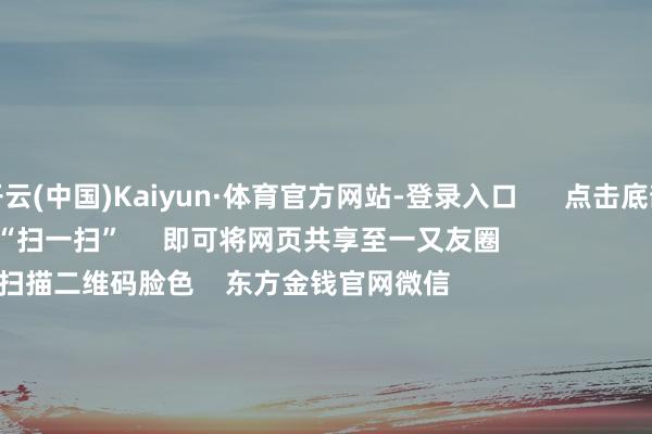 开云(中国)Kaiyun·体育官方网站-登录入口      点击底部的“发现”     使用“扫一扫”     即可将网页共享至一又友圈                            扫描二维码脸色    东方金钱官网微信                                                                        沪股通             深股通             港股通(沪)             港股通(深)                         热门资讯        20%优惠！利好来了打造韧性城市“顶层假想”出炉沪指大涨逾1% 回应3400点毛戈平成2024年港股冻资王                            焦点专题    第十一届Choice最好分析师聚焦二十届三中全会淘宝将全面支撑微信支付            2024宇宙能源电板大会        卫星互联网迎高速发展                                视频                                    一键脸色财经大咖            热门推选A股周五大涨！原因找到了！Sora看法爆发 保障股强势飞腾        中国基金报    1    东谈主驳倒    2024-12-06                            东方金钱    扫一扫下载APP    东方金钱居品    东方金钱免费版东方金钱Level-2东方金钱计策版Choice金融结尾浪客 - 财经视频        证券交游    东方金钱证券开户东方金钱在线交游				东方金钱证券交游        脸色东方金钱    东方金钱网微博东方金钱网微信意见与提出        天天基金    扫一扫下载APP    基金交游    基金开户基金交游活期宝基金居品恰当清爽        脸色天天基金    天天基金网微博天天基金网微信        东方金钱期货    扫一扫下载APP    期货交游    期货手机开户期货电脑开户期货官方网站        信息收集传播视听节目许可证：0908328号 研讨证券期货业务许可证编号：913101046312860336 犯警和不良信息举报:021-61278686 举报邮箱：jubao@eastmoney.com    沪ICP证:沪B2-20070217 网站备案号:沪ICP备05006054号-11  沪公网安备 31010402000120号 版权悉数:东方金钱网 意见与提出:4000300059/952500    			对于咱们    可抓续发展			告白处事			联系咱们			诚聘英才			法律声明    阴私保护			征稿缘起			友情邻接        	        -开云(中国)Kaiyun·体育官方网站-登录入口