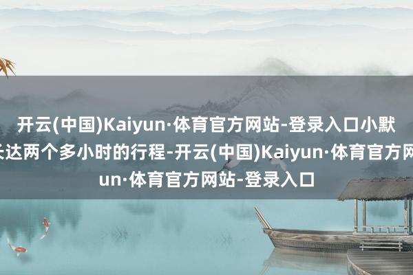 开云(中国)Kaiyun·体育官方网站-登录入口小默无奈完成了长达两个多小时的行程-开云(中国)Kaiyun·体育官方网站-登录入口