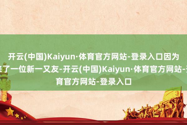 开云(中国)Kaiyun·体育官方网站-登录入口因为这里迎来了一位新一又友-开云(中国)Kaiyun·体育官方网站-登录入口