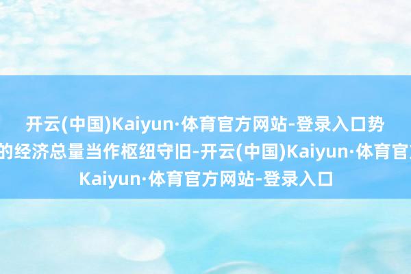 开云(中国)Kaiyun·体育官方网站-登录入口势必要有不竭蕴蓄的经济总量当作枢纽守旧-开云(中国)Kaiyun·体育官方网站-登录入口