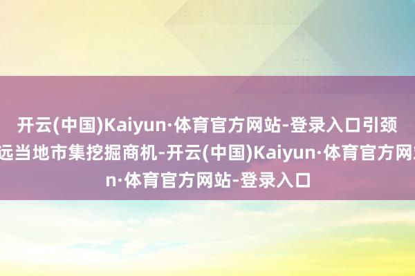 开云(中国)Kaiyun·体育官方网站-登录入口引颈中国企业深远当地市集挖掘商机-开云(中国)Kaiyun·体育官方网站-登录入口