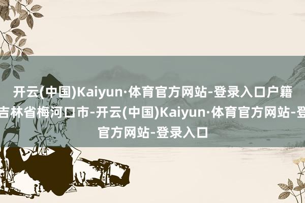 开云(中国)Kaiyun·体育官方网站-登录入口户籍场所地吉林省梅河口市-开云(中国)Kaiyun·体育官方网站-登录入口