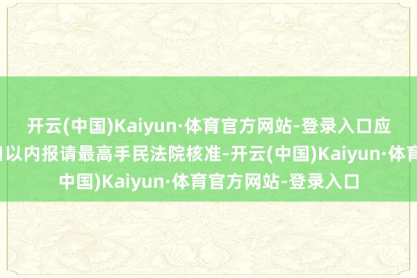 开云(中国)Kaiyun·体育官方网站-登录入口应当在作出裁定后旬日以内报请最高手民法院核准-开云(中国)Kaiyun·体育官方网站-登录入口