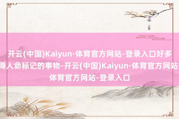 开云(中国)Kaiyun·体育官方网站-登录入口好多看起来莫得人命标记的事物-开云(中国)Kaiyun·体育官方网站-登录入口