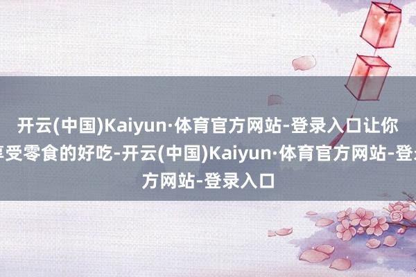 开云(中国)Kaiyun·体育官方网站-登录入口让你幽静享受零食的好吃-开云(中国)Kaiyun·体育官方网站-登录入口