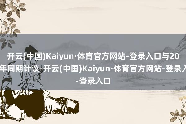 开云(中国)Kaiyun·体育官方网站-登录入口与2023年同期计议-开云(中国)Kaiyun·体育官方网站-登录入口