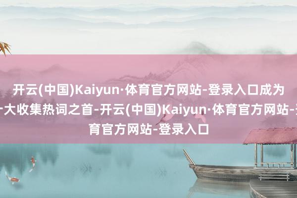 开云(中国)Kaiyun·体育官方网站-登录入口成为入选的十大收集热词之首-开云(中国)Kaiyun·体育官方网站-登录入口