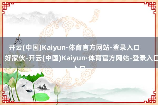 开云(中国)Kaiyun·体育官方网站-登录入口        好家伙-开云(中国)Kaiyun·体育官方网站-登录入口