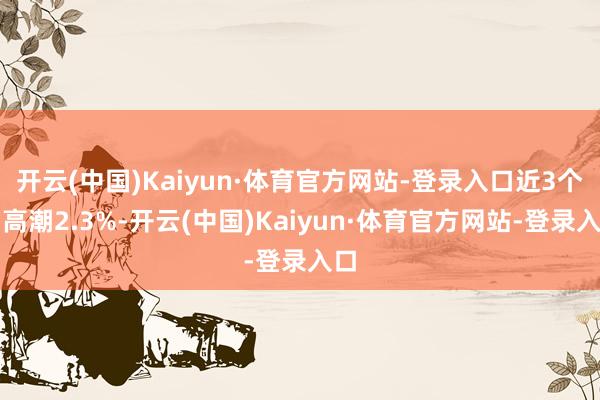 开云(中国)Kaiyun·体育官方网站-登录入口近3个月高潮2.3%-开云(中国)Kaiyun·体育官方网站-登录入口