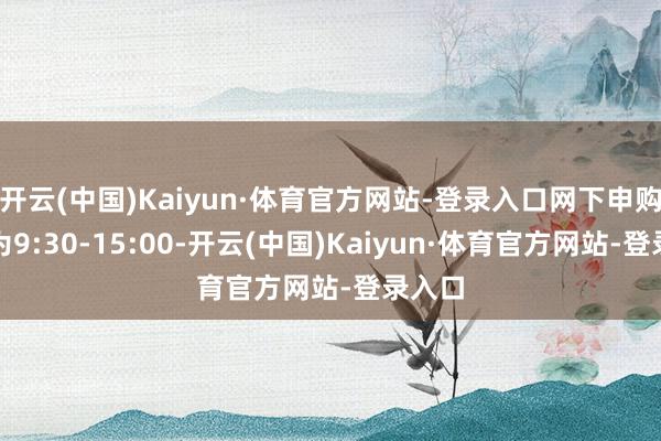 开云(中国)Kaiyun·体育官方网站-登录入口网下申购时期为9:30-15:00-开云(中国)Kaiyun·体育官方网站-登录入口