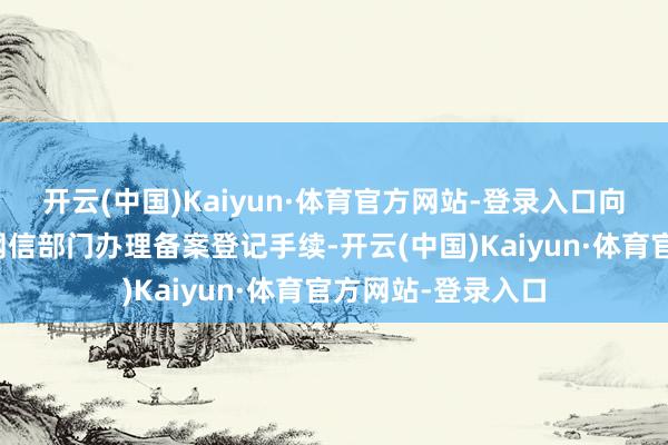 开云(中国)Kaiyun·体育官方网站-登录入口向平台方位地省级网信部门办理备案登记手续-开云(中国)Kaiyun·体育官方网站-登录入口