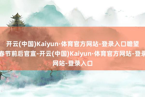 开云(中国)Kaiyun·体育官方网站-登录入口瞻望将于春节前后官宣-开云(中国)Kaiyun·体育官方网站-登录入口
