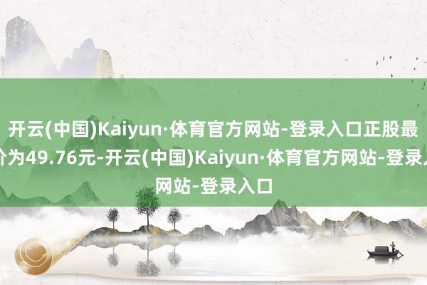 开云(中国)Kaiyun·体育官方网站-登录入口正股最新价为49.76元-开云(中国)Kaiyun·体育官方网站-登录入口