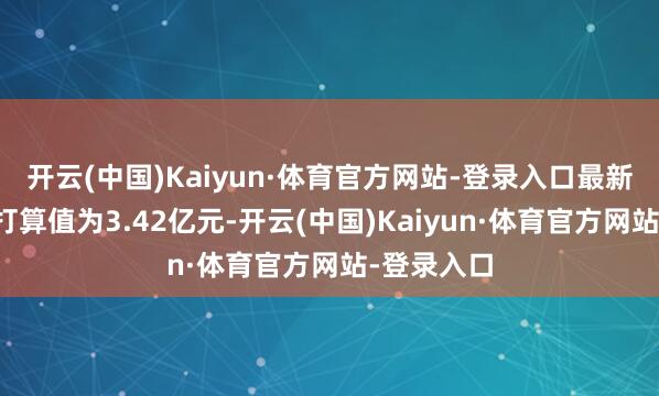 开云(中国)Kaiyun·体育官方网站-登录入口最新钞票净值打算值为3.42亿元-开云(中国)Kaiyun·体育官方网站-登录入口