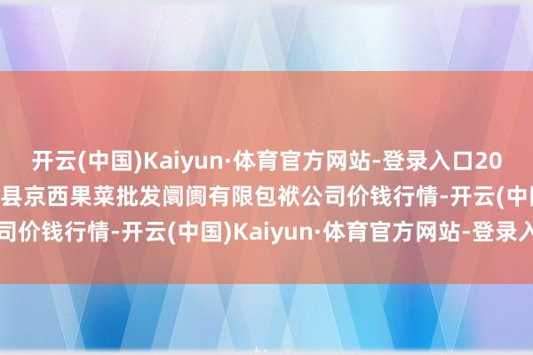 开云(中国)Kaiyun·体育官方网站-登录入口2025年1月26日河北省怀来县京西果菜批发阛阓有限包袱公司价钱行情-开云(中国)Kaiyun·体育官方网站-登录入口