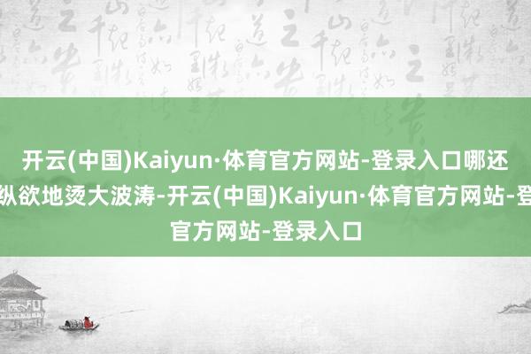 开云(中国)Kaiyun·体育官方网站-登录入口哪还敢这样纵欲地烫大波涛-开云(中国)Kaiyun·体育官方网站-登录入口