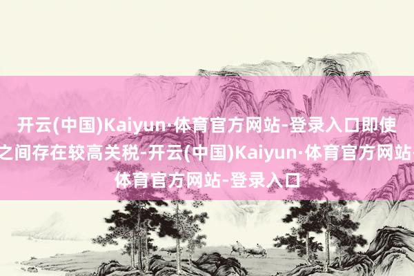 开云(中国)Kaiyun·体育官方网站-登录入口即使中好意思之间存在较高关税-开云(中国)Kaiyun·体育官方网站-登录入口