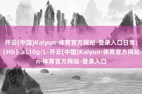 开云(中国)Kaiyun·体育官方网站-登录入口日常：血红卵白（Hb）≥110g/L-开云(中国)Kaiyun·体育官方网站-登录入口