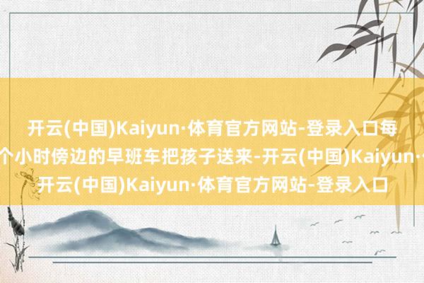开云(中国)Kaiyun·体育官方网站-登录入口每周一到周五她都会坐一个小时傍边的早班车把孩子送来-开云(中国)Kaiyun·体育官方网站-登录入口