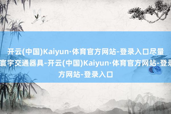 开云(中国)Kaiyun·体育官方网站-登录入口尽量 乘坐寰宇交通器具-开云(中国)Kaiyun·体育官方网站-登录入口
