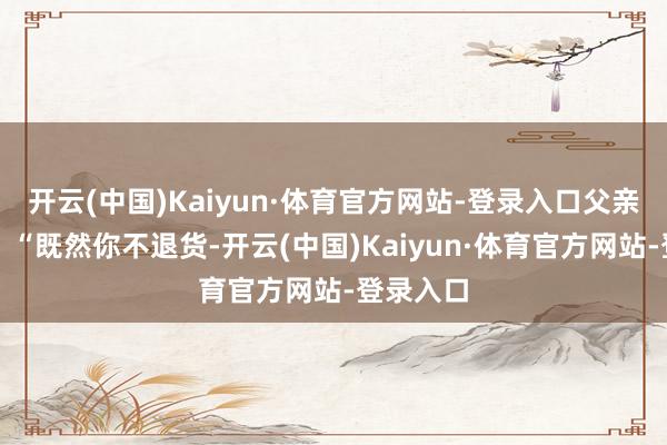 开云(中国)Kaiyun·体育官方网站-登录入口父亲叱咤谈：“既然你不退货-开云(中国)Kaiyun·体育官方网站-登录入口