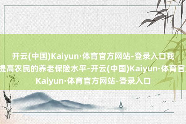开云(中国)Kaiyun·体育官方网站-登录入口我国一直奋勉于于提高农民的养老保险水平-开云(中国)Kaiyun·体育官方网站-登录入口