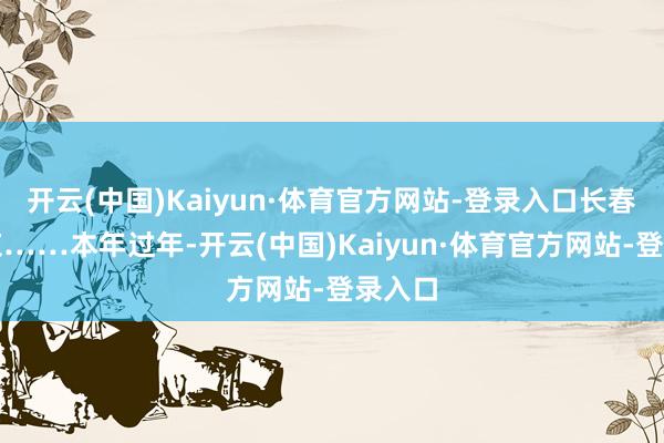 开云(中国)Kaiyun·体育官方网站-登录入口长春返北京……本年过年-开云(中国)Kaiyun·体育官方网站-登录入口