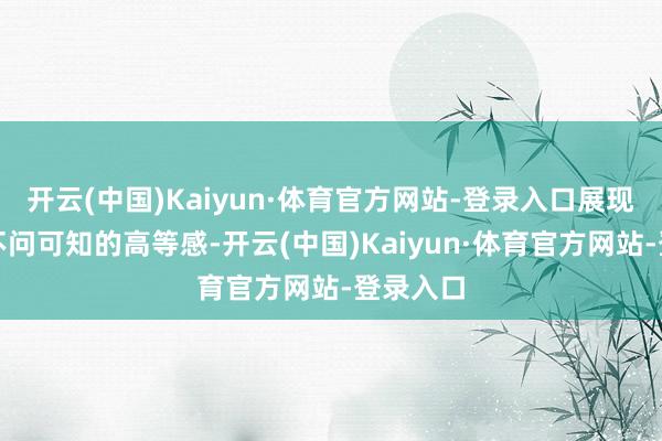 开云(中国)Kaiyun·体育官方网站-登录入口展现出一种不问可知的高等感-开云(中国)Kaiyun·体育官方网站-登录入口