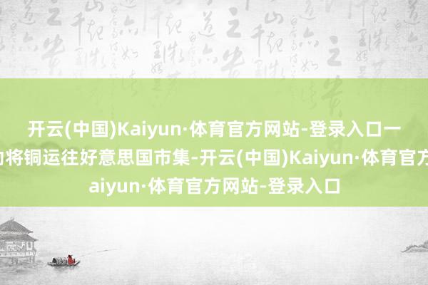开云(中国)Kaiyun·体育官方网站-登录入口一些交易公司驱动将铜运往好意思国市集-开云(中国)Kaiyun·体育官方网站-登录入口