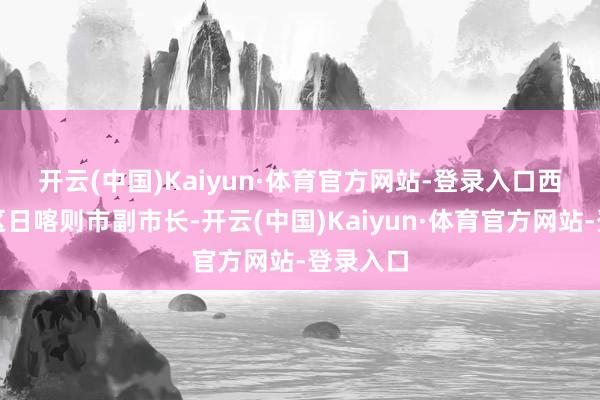 开云(中国)Kaiyun·体育官方网站-登录入口　　西藏自治区日喀则市副市长-开云(中国)Kaiyun·体育官方网站-登录入口