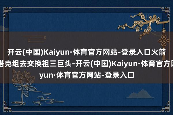 开云(中国)Kaiyun·体育官方网站-登录入口火箭尝试用戈登+塔克组去交换祖三巨头-开云(中国)Kaiyun·体育官方网站-登录入口