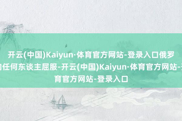开云(中国)Kaiyun·体育官方网站-登录入口俄罗斯不会向任何东谈主屈服-开云(中国)Kaiyun·体育官方网站-登录入口