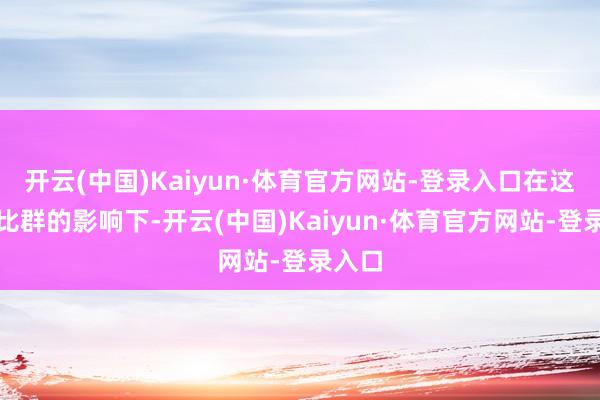 开云(中国)Kaiyun·体育官方网站-登录入口在这个逗比群的影响下-开云(中国)Kaiyun·体育官方网站-登录入口