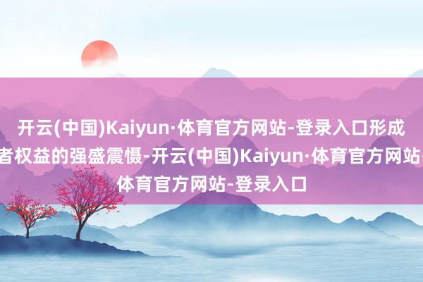 开云(中国)Kaiyun·体育官方网站-登录入口形成保护破费者权益的强盛震慑-开云(中国)Kaiyun·体育官方网站-登录入口