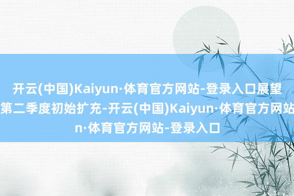 开云(中国)Kaiyun·体育官方网站-登录入口展望自2025年第二季度初始扩充-开云(中国)Kaiyun·体育官方网站-登录入口
