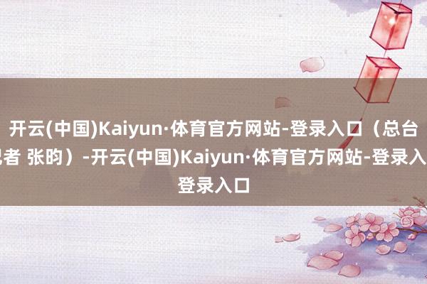 开云(中国)Kaiyun·体育官方网站-登录入口（总台记者 张昀）-开云(中国)Kaiyun·体育官方网站-登录入口