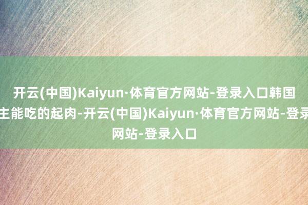 开云(中国)Kaiyun·体育官方网站-登录入口韩国东谈主能吃的起肉-开云(中国)Kaiyun·体育官方网站-登录入口
