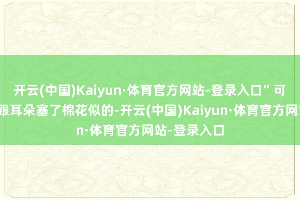 开云(中国)Kaiyun·体育官方网站-登录入口”可这位男士就跟耳朵塞了棉花似的-开云(中国)Kaiyun·体育官方网站-登录入口