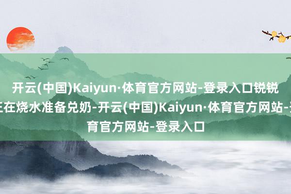 开云(中国)Kaiyun·体育官方网站-登录入口锐锐的奶奶正在烧水准备兑奶-开云(中国)Kaiyun·体育官方网站-登录入口