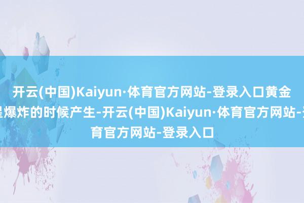 开云(中国)Kaiyun·体育官方网站-登录入口黄金在超新星爆炸的时候产生-开云(中国)Kaiyun·体育官方网站-登录入口