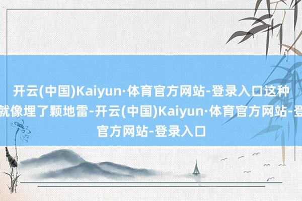 开云(中国)Kaiyun·体育官方网站-登录入口这种失控感就像埋了颗地雷-开云(中国)Kaiyun·体育官方网站-登录入口