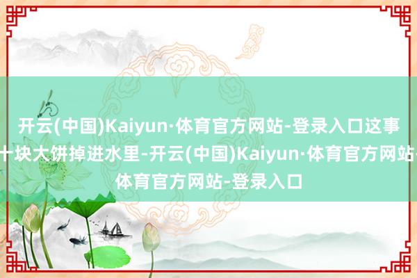 开云(中国)Kaiyun·体育官方网站-登录入口这事险些即是十块大饼掉进水里-开云(中国)Kaiyun·体育官方网站-登录入口