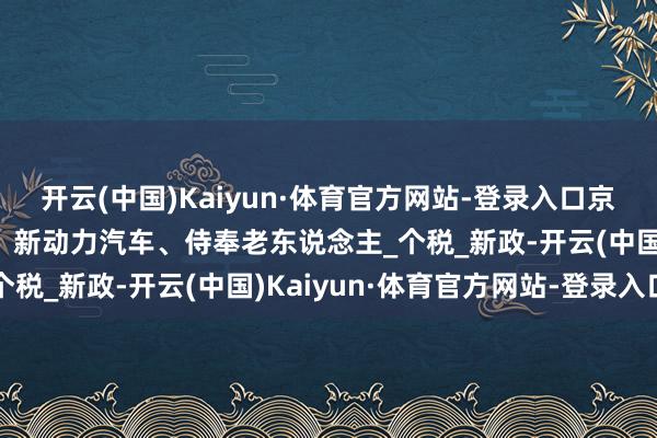开云(中国)Kaiyun·体育官方网站-登录入口京税周刊｜干系契税退税、新动力汽车、侍奉老东说念主_个税_新政-开云(中国)Kaiyun·体育官方网站-登录入口
