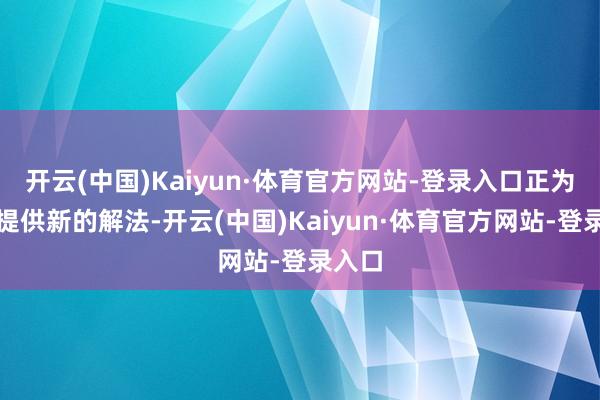 开云(中国)Kaiyun·体育官方网站-登录入口正为行业提供新的解法-开云(中国)Kaiyun·体育官方网站-登录入口