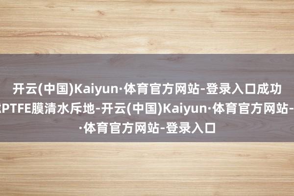 开云(中国)Kaiyun·体育官方网站-登录入口成功研发超滤PTFE膜清水斥地-开云(中国)Kaiyun·体育官方网站-登录入口
