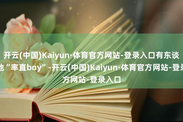 开云(中国)Kaiyun·体育官方网站-登录入口有东谈主喊他“率直boy”-开云(中国)Kaiyun·体育官方网站-登录入口